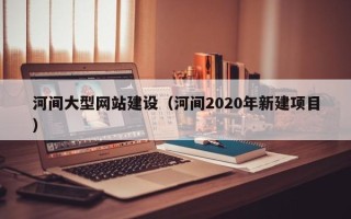 赤壁河间大型网站建设（河间2020年新建项目）