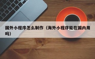 赤壁国外小程序怎么制作（海外小程序能在国内用吗）