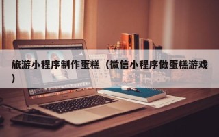 赤壁旅游小程序制作蛋糕（微信小程序做蛋糕游戏）